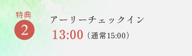 特典2 アーリーチェックイン 13:00(通常15:00)